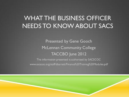 WHAT THE BUSINESS OFFICER NEEDS TO KNOW ABOUT SACS Presented by Gene Gooch McLennan Community College TACCBO June 2012 The information presented is authorized.