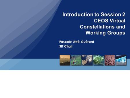 Introduction to Session 2 CEOS Virtual Constellations and Working Groups Pascale Ultré-Guérard SIT Chair.