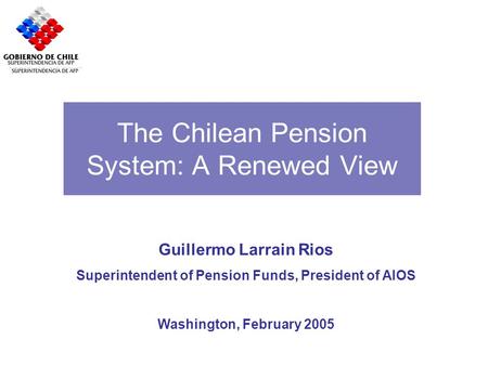 The Chilean Pension System: A Renewed View Guillermo Larrain Rios Superintendent of Pension Funds, President of AIOS Washington, February 2005.