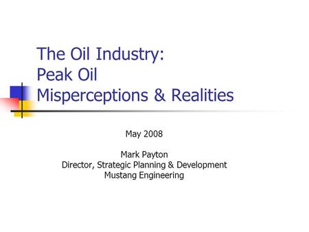 The Oil Industry: Peak Oil Misperceptions & Realities May 2008 Mark Payton Director, Strategic Planning & Development Mustang Engineering.