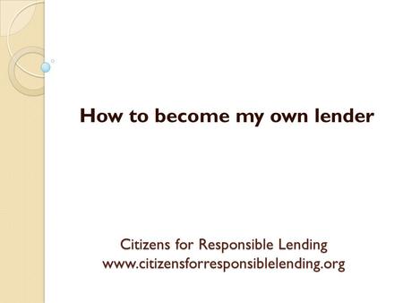 Citizens for Responsible Lending www.citizensforresponsiblelending.org How to become my own lender.