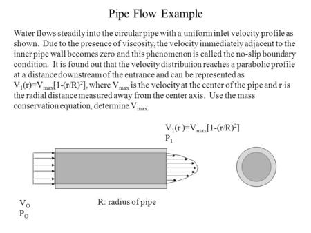 Pipe Flow Example Water flows steadily into the circular pipe with a uniform inlet velocity profile as shown. Due to the presence of viscosity, the velocity.