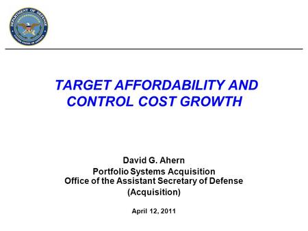 TARGET AFFORDABILITY AND CONTROL COST GROWTH David G. Ahern Portfolio Systems Acquisition Office of the Assistant Secretary of Defense (Acquisition) April.