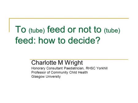 To (tube) feed or not to (tube) feed: how to decide? Charlotte M Wright Honorary Consultant Paediatrician, RHSC Yorkhill Professor of Community Child Health.