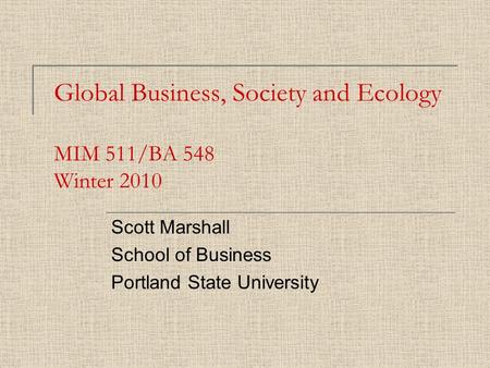Global Business, Society and Ecology MIM 511/BA 548 Winter 2010 Scott Marshall School of Business Portland State University.