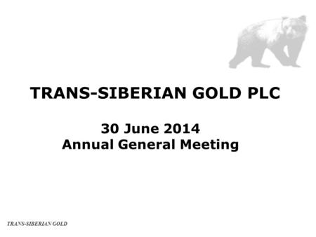 TRANS-SIBERIAN GOLD PLC 30 June 2014 Annual General Meeting TRANS-SIBERIAN GOLD.