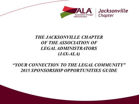 THE JACKSONVILLE CHAPTER OF THE ASSOCIATION OF LEGAL ADMINISTRATORS (JAX-ALA) “YOUR CONNECTION TO THE LEGAL COMMUNITY” 2015 SPONSORSHIP OPPORTUNITIES GUIDE.
