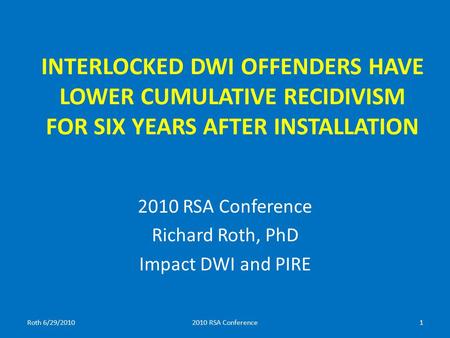 INTERLOCKED DWI OFFENDERS HAVE LOWER CUMULATIVE RECIDIVISM FOR SIX YEARS AFTER INSTALLATION 2010 RSA Conference Richard Roth, PhD Impact DWI and PIRE Roth.