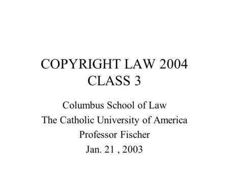 COPYRIGHT LAW 2004 CLASS 3 Columbus School of Law The Catholic University of America Professor Fischer Jan. 21, 2003.