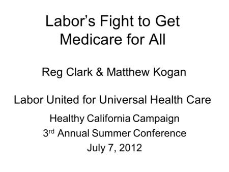 Labor’s Fight to Get Medicare for All Reg Clark & Matthew Kogan Labor United for Universal Health Care Healthy California Campaign 3 rd Annual Summer Conference.