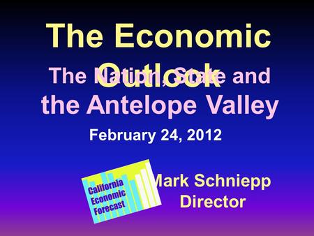 The Economic Outlook Mark Schniepp Director February 24, 2012 The Nation, State and the Antelope Valley.