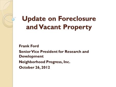Update on Foreclosure and Vacant Property Frank Ford Senior Vice President for Research and Development Neighborhood Progress, Inc. October 26, 2012.