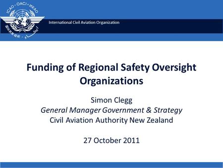 International Civil Aviation Organization Funding of Regional Safety Oversight Organizations Simon Clegg General Manager Government & Strategy Civil Aviation.
