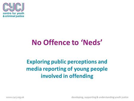 No Offence to ‘Neds’ Exploring public perceptions and media reporting of young people involved in offending www.cycj.org.ukdeveloping, supporting & understanding.