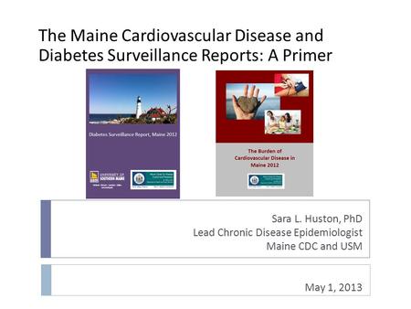 Sara L. Huston, PhD Lead Chronic Disease Epidemiologist Maine CDC and USM May 1, 2013 The Maine Cardiovascular Disease and Diabetes Surveillance Reports: