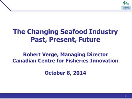 1 The Changing Seafood Industry Past, Present, Future Robert Verge, Managing Director Canadian Centre for Fisheries Innovation October 8, 2014.