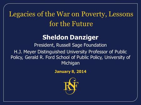 Legacies of the War on Poverty, Lessons for the Future Sheldon Danziger President, Russell Sage Foundation H.J. Meyer Distinguished University Professor.