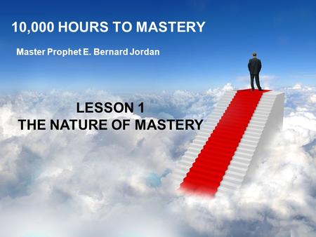 10,000 HOURS TO MASTERY Master Prophet E. Bernard Jordan LESSON 1 THE NATURE OF MASTERY.