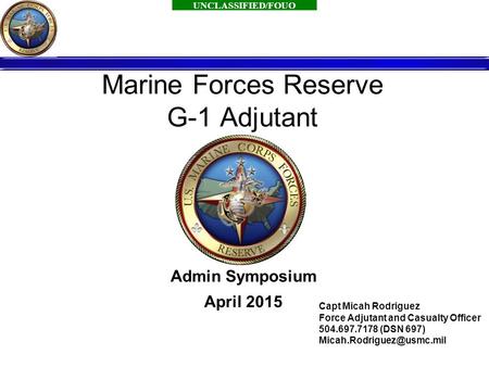 UNCLASSIFIED/FOUO 1 Marine Forces Reserve G-1 Adjutant Admin Symposium April 2015 Capt Micah Rodriguez Force Adjutant and Casualty Officer 504.697.7178.
