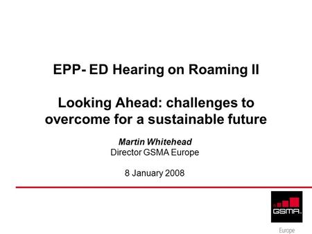 EPP- ED Hearing on Roaming II Looking Ahead: challenges to overcome for a sustainable future Martin Whitehead Director GSMA Europe 8 January 2008.