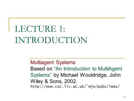 1-1 LECTURE 1: INTRODUCTION Multiagent Systems Based on “An Introduction to MultiAgent Systems” by Michael Wooldridge, John Wiley & Sons, 2002.