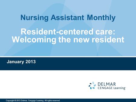 Nursing Assistant Monthly Copyright © 2013 Delmar, Cengage Learning. All rights reserved. Resident-centered care: Welcoming the new resident January 2013.
