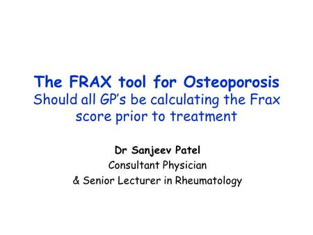 The FRAX tool for Osteoporosis Should all GP’s be calculating the Frax score prior to treatment Dr Sanjeev Patel Consultant Physician & Senior Lecturer.