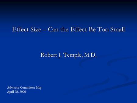 Effect Size – Can the Effect Be Too Small Robert J. Temple, M.D. Advisory Committee Mtg April 25, 2006.