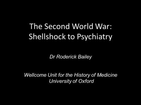 The Second World War: Shellshock to Psychiatry Dr Roderick Bailey Wellcome Unit for the History of Medicine University of Oxford.