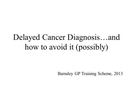 Delayed Cancer Diagnosis…and how to avoid it (possibly) Barnsley GP Training Scheme, 2013.