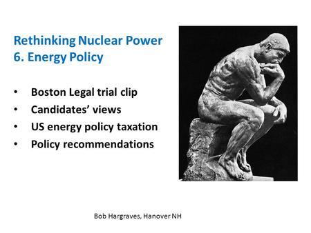 Rethinking Nuclear Power 6. Energy Policy Boston Legal trial clip Candidates’ views US energy policy taxation Policy recommendations Bob Hargraves, Hanover.