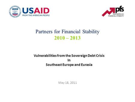 Vulnerabilities from the Sovereign Debt Crisis In Southeast Europe and Eurasia May 18, 2011 Partners for Financial Stability 2010 – 2013.