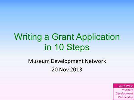 Writing a Grant Application in 10 Steps Museum Development Network 20 Nov 2013.