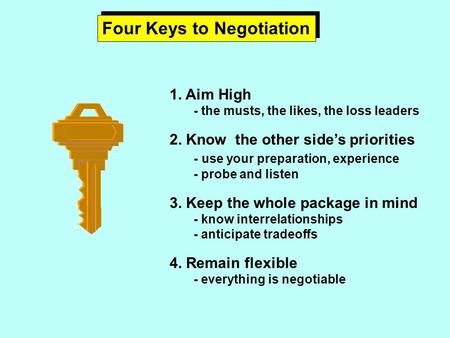 Four Keys to Negotiation 1. Aim High - the musts, the likes, the loss leaders 2. Know the other side’s priorities - use your preparation, experience -