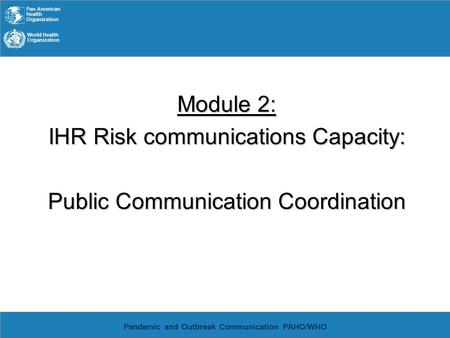 Pan American Health Organization World Health Organization Pandemic and Outbreak Communication PAHO/WHO Module 2: IHR Risk communications Capacity: Public.