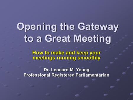 Opening the Gateway to a Great Meeting How to make and keep your meetings running smoothly Dr. Leonard M. Young Professional Registered Parliamentarian.