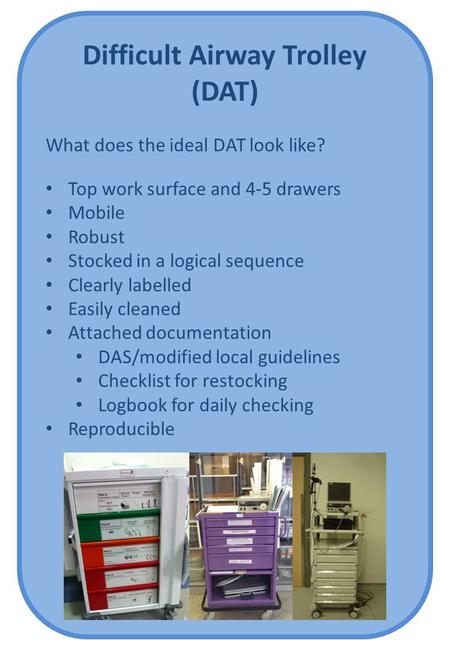 Difficult Airway Trolley (DAT) What does the ideal DAT look like? Top work surface and 4-5 drawers Mobile Robust Stocked in a logical sequence Clearly.