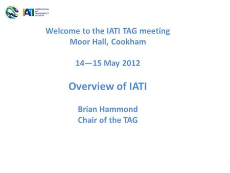 Welcome to the IATI TAG meeting Moor Hall, Cookham 14—15 May 2012 Overview of IATI Brian Hammond Chair of the TAG.