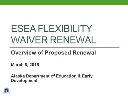 ESEA FLEXIBILITY WAIVER RENEWAL Overview of Proposed Renewal March 6, 2015 Alaska Department of Education & Early Development.