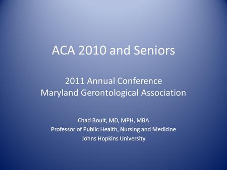 ACA 2010 and Seniors 2011 Annual Conference Maryland Gerontological Association Chad Boult, MD, MPH, MBA Professor of Public Health, Nursing and Medicine.