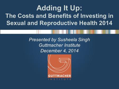 Adding It Up: The Costs and Benefits of Investing in Sexual and Reproductive Health 2014 Presented by Susheela Singh Guttmacher Institute December 4, 2014.