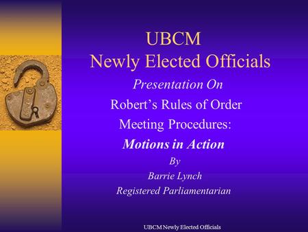 UBCM Newly Elected Officials Presentation On Robert’s Rules of Order Meeting Procedures: Motions in Action By Barrie Lynch Registered Parliamentarian.