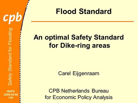 ISDF4 2008-05-08 130 Safety Standard for Flooding Flood Standard Carel Eijgenraam CPB Netherlands Bureau for Economic Policy Analysis An optimal Safety.
