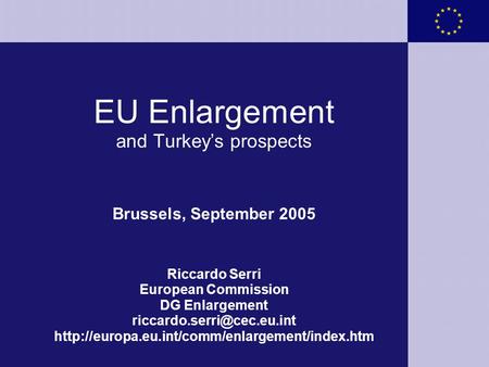 EU Enlargement and Turkey’s prospects Brussels, September 2005 Riccardo Serri European Commission DG Enlargement riccardo.serri@cec.eu.int http://europa.eu.int/comm/enlargement/index.htm.