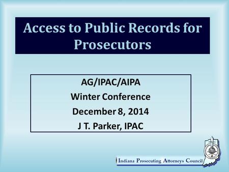 Access to Public Records for Prosecutors AG/IPAC/AIPA Winter Conference December 8, 2014 J T. Parker, IPAC.