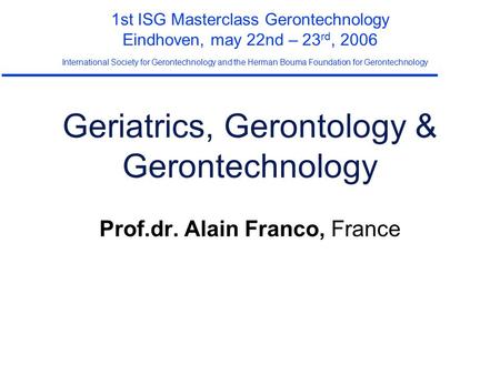 Geriatrics, Gerontology & Gerontechnology Prof.dr. Alain Franco, France 1st ISG Masterclass Gerontechnology Eindhoven, may 22nd – 23 rd, 2006 International.