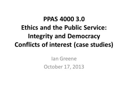 PPAS 4000 3.0 Ethics and the Public Service: Integrity and Democracy Conflicts of interest (case studies) Ian Greene October 17, 2013.