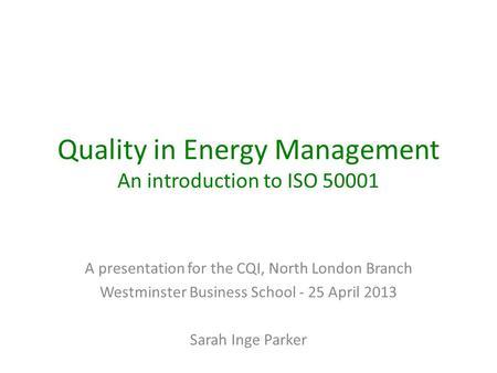 Quality in Energy Management An introduction to ISO 50001 A presentation for the CQI, North London Branch Westminster Business School - 25 April 2013 Sarah.