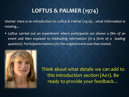 LOFTUS & PALMER (1974) Starter: Here is an introduction to Loftus & Palmer (1974)…what information is missing…  Loftus carried out an experiment where.
