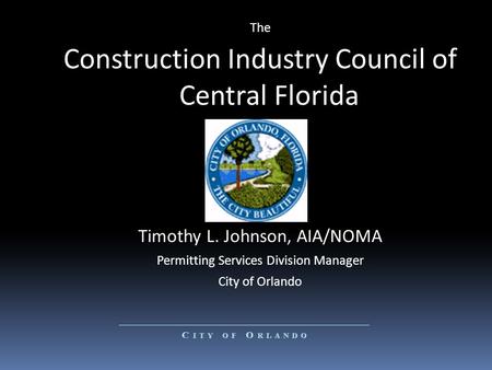 The Construction Industry Council of Central Florida Timothy L. Johnson, AIA/NOMA Permitting Services Division Manager City of Orlando.